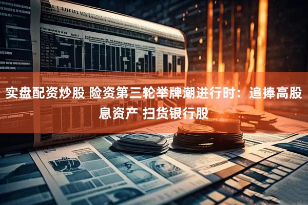 实盘配资炒股 险资第三轮举牌潮进行时：追捧高股息资产 扫货银行股