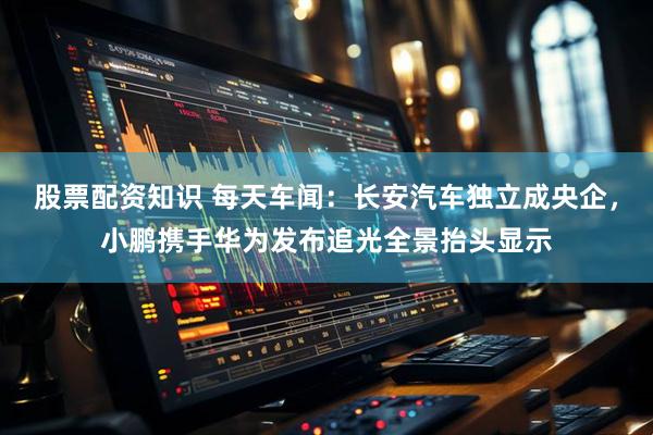 股票配资知识 每天车闻：长安汽车独立成央企，小鹏携手华为发布追光全景抬头显示