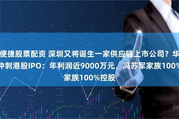 便捷股票配资 深圳又将诞生一家供应链上市公司？华富洋冲刺港股IPO：年利润近9000万元，冯苏军家族100%控股