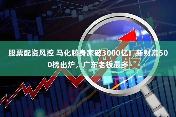 股票配资风控 马化腾身家破3000亿：新财富500榜出炉，广东老板最多