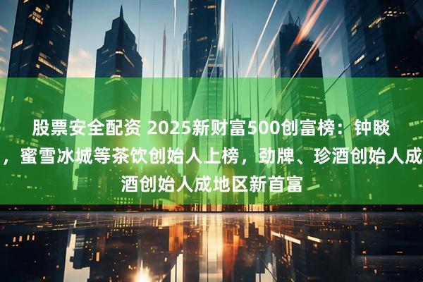 股票安全配资 2025新财富500创富榜：钟睒睒落榜首富，蜜雪冰城等茶饮创始人上榜，劲牌、珍酒创始人成地区新首富