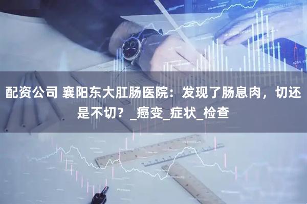 配资公司 襄阳东大肛肠医院：发现了肠息肉，切还是不切？_癌变_症状_检查