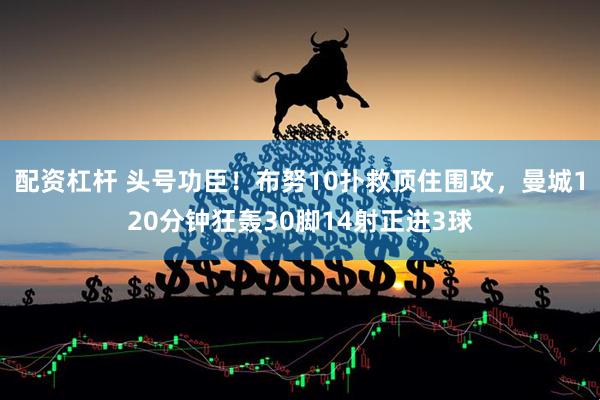 配资杠杆 头号功臣！布努10扑救顶住围攻，曼城120分钟狂轰30脚14射正进3球