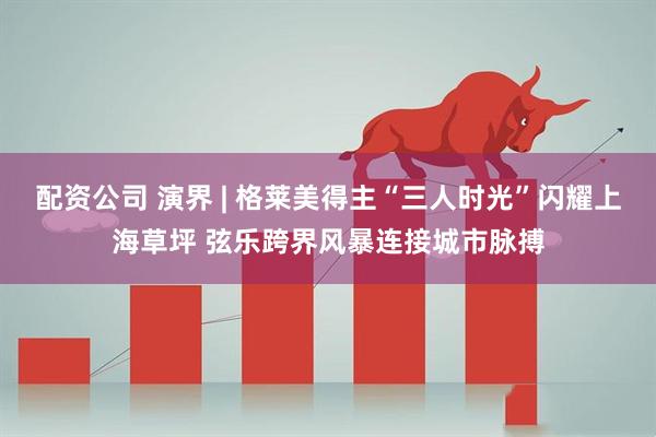 配资公司 演界 | 格莱美得主“三人时光”闪耀上海草坪 弦乐跨界风暴连接城市脉搏