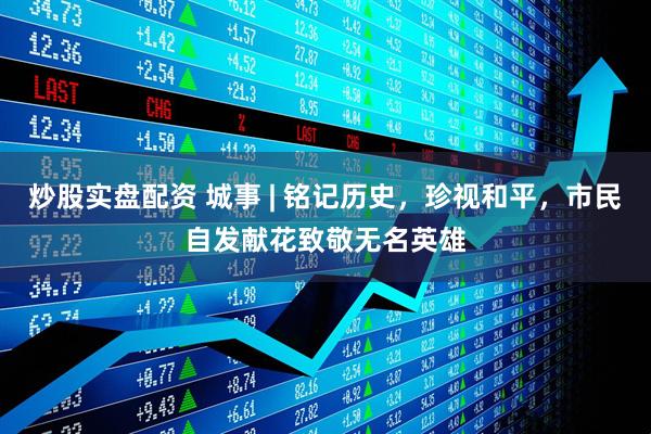 炒股实盘配资 城事 | 铭记历史，珍视和平，市民自发献花致敬无名英雄