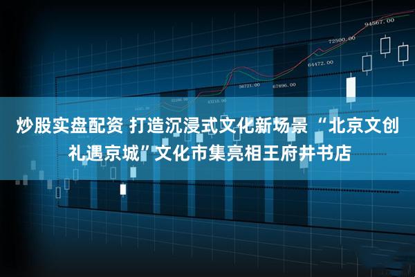 炒股实盘配资 打造沉浸式文化新场景 “北京文创 礼遇京城”文化市集亮相王府井书店