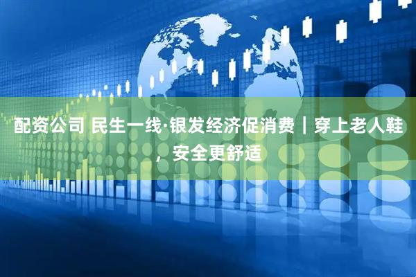 配资公司 民生一线·银发经济促消费｜穿上老人鞋，安全更舒适