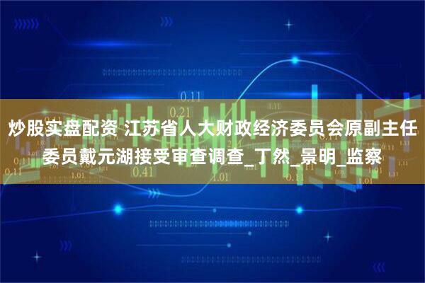 炒股实盘配资 江苏省人大财政经济委员会原副主任委员戴元湖接受审查调查_丁然_景明_监察