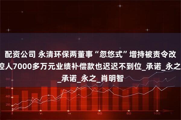 配资公司 永清环保两董事“忽悠式”增持被责令改正，实控人7000多万元业绩补偿款也迟迟不到位_承诺_永之_肖明智