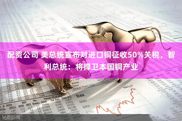 配资公司 美总统宣布对进口铜征收50%关税，智利总统：将捍卫本国铜产业