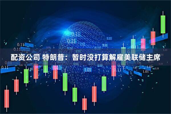 配资公司 特朗普：暂时没打算解雇美联储主席