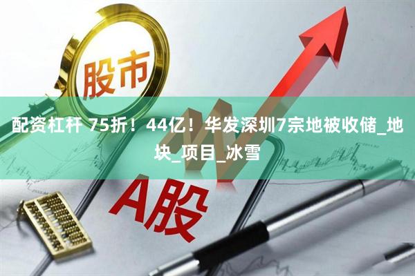 配资杠杆 75折！44亿！华发深圳7宗地被收储_地块_项目_冰雪