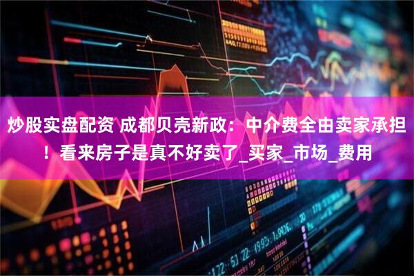 炒股实盘配资 成都贝壳新政：中介费全由卖家承担！看来房子是真不好卖了_买家_市场_费用