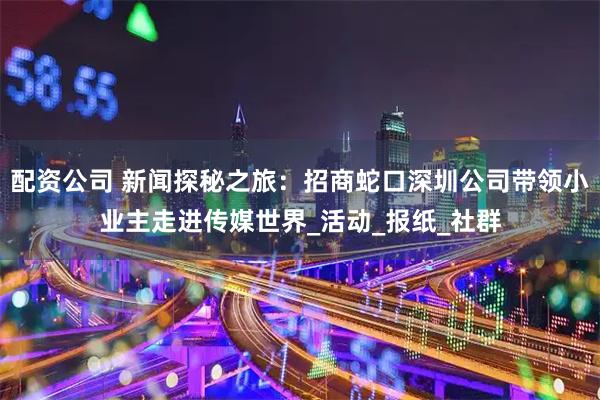 配资公司 新闻探秘之旅：招商蛇口深圳公司带领小业主走进传媒世界_活动_报纸_社群