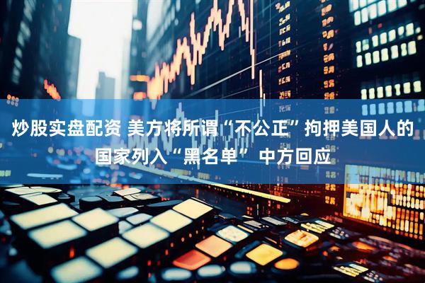 炒股实盘配资 美方将所谓“不公正”拘押美国人的国家列入“黑名单” 中方回应