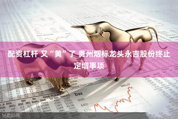 配资杠杆 又“黄”了 贵州烟标龙头永吉股份终止定增事项