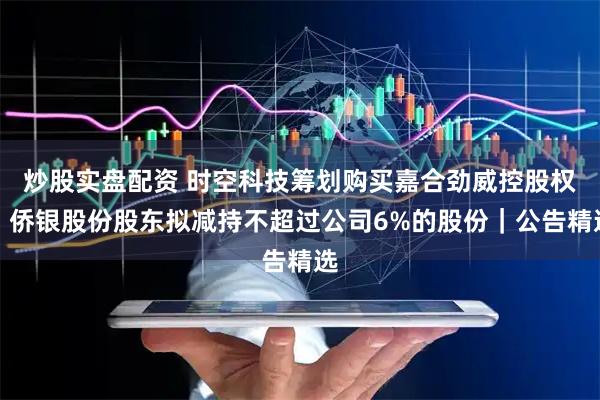 炒股实盘配资 时空科技筹划购买嘉合劲威控股权；侨银股份股东拟减持不超过公司6%的股份｜公告精选