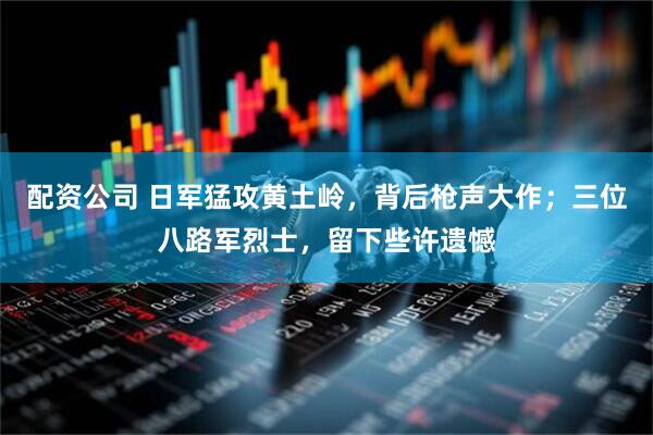 配资公司 日军猛攻黄土岭，背后枪声大作；三位八路军烈士，留下些许遗憾