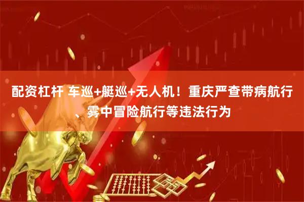 配资杠杆 车巡+艇巡+无人机！重庆严查带病航行、雾中冒险航行等违法行为