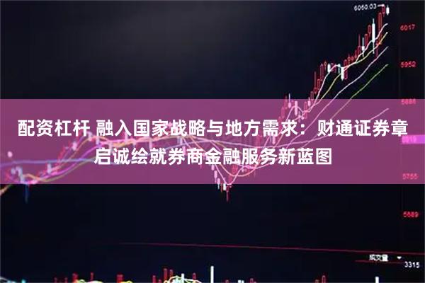 配资杠杆 融入国家战略与地方需求：财通证券章启诚绘就券商金融服务新蓝图