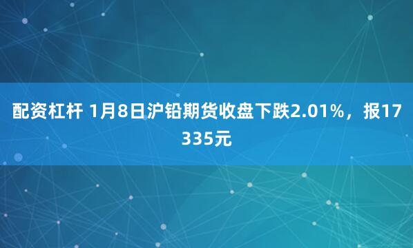 配资杠杆 1月8日沪铅期货收盘下跌2.01%，报17335元